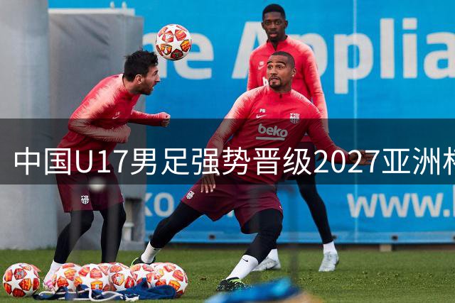 中国U17男足强势晋级2027亚洲杯决赛圈