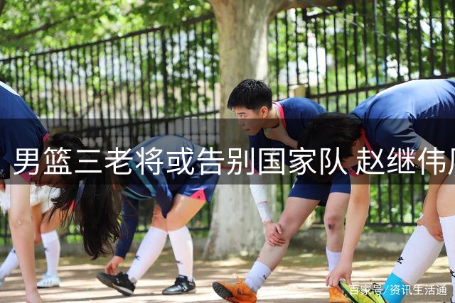 男篮三老将或告别国家队 赵继伟周琦前景引关注