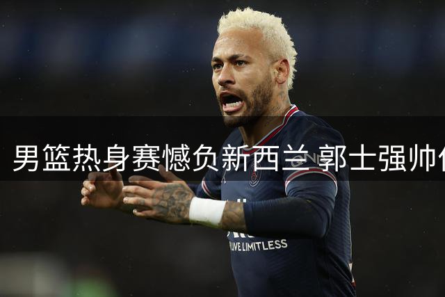 男篮热身赛憾负新西兰 郭士强帅位面临严峻考验