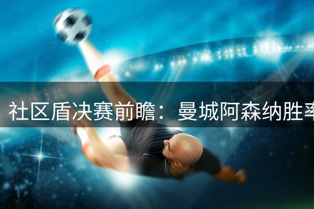 社区盾决赛前瞻：曼城阿森纳胜率出炉，点球大战可能性大