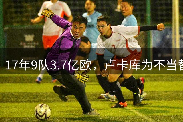 17年9队3.7亿欧，卢卡库为不当替补跑遍欧洲也没圆核心梦