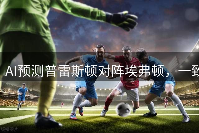AI预测普雷斯顿对阵埃弗顿，一致看好客队晋级